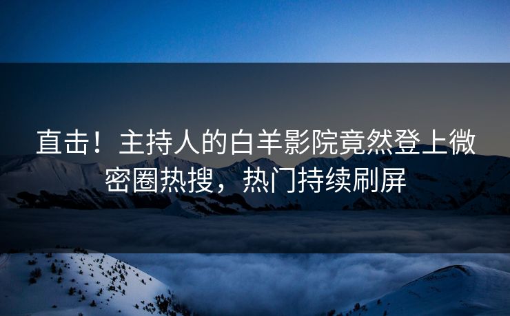 直击！主持人的白羊影院竟然登上微密圈热搜，热门持续刷屏