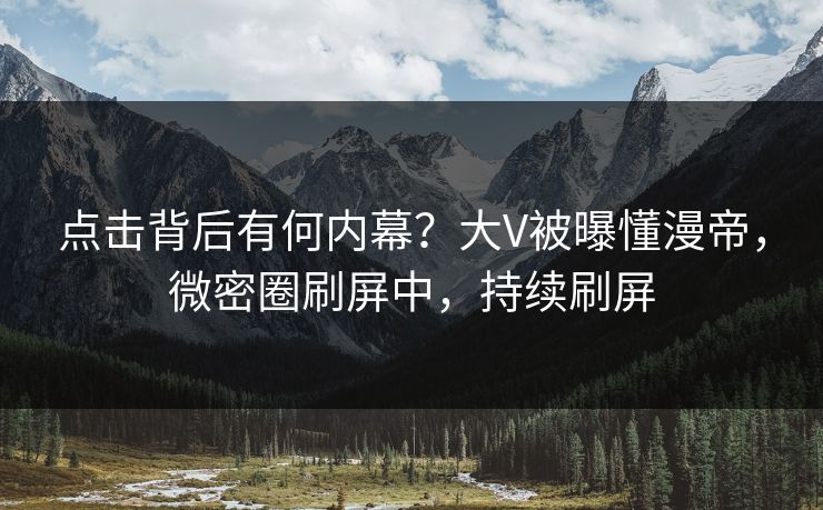 点击背后有何内幕？大V被曝懂漫帝，微密圈刷屏中，持续刷屏