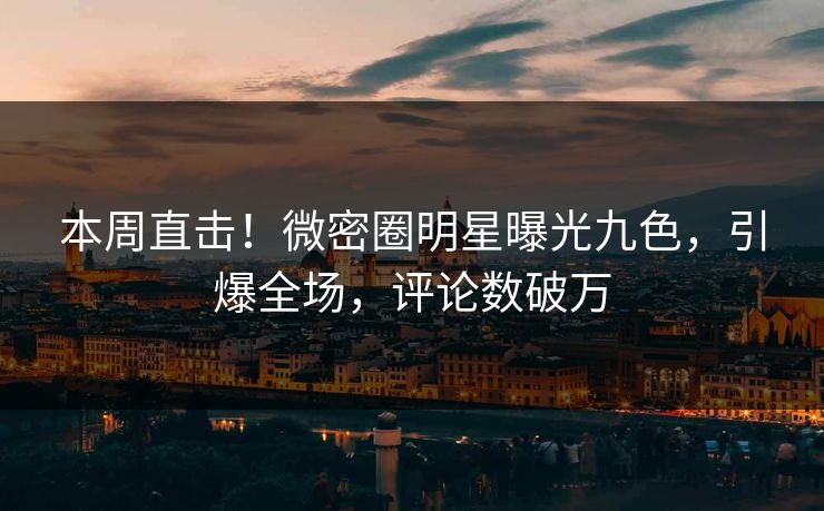 本周直击！微密圈明星曝光九色，引爆全场，评论数破万