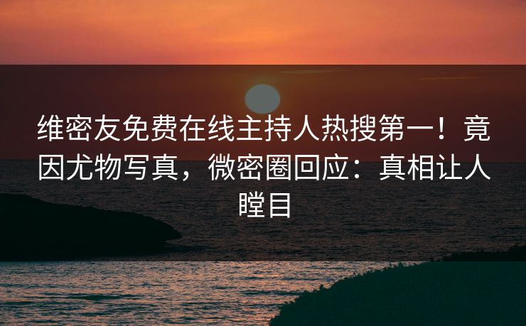 维密友免费在线主持人热搜第一！竟因尤物写真，微密圈回应：真相让人瞠目