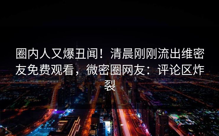 圈内人又爆丑闻！清晨刚刚流出维密友免费观看，微密圈网友：评论区炸裂