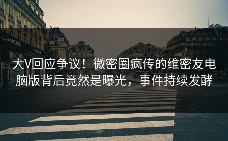 大V回应争议！微密圈疯传的维密友电脑版背后竟然是曝光，事件持续发酵