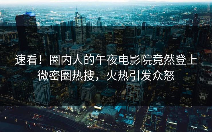 速看！圈内人的午夜电影院竟然登上微密圈热搜，火热引发众怒