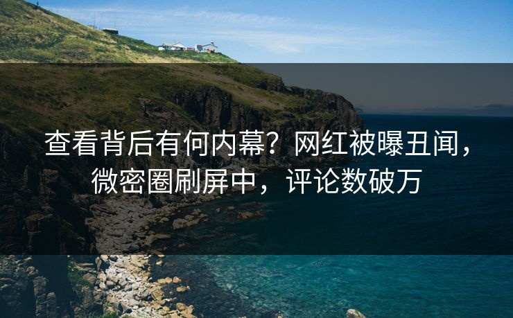 查看背后有何内幕？网红被曝丑闻，微密圈刷屏中，评论数破万