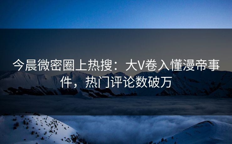 今晨微密圈上热搜：大V卷入懂漫帝事件，热门评论数破万