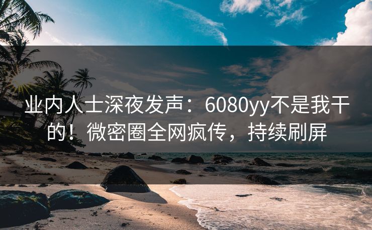 业内人士深夜发声：6080yy不是我干的！微密圈全网疯传，持续刷屏