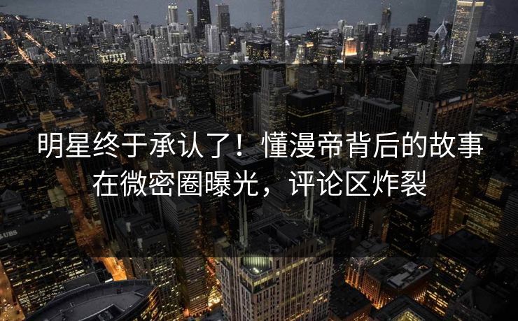 明星终于承认了！懂漫帝背后的故事在微密圈曝光，评论区炸裂