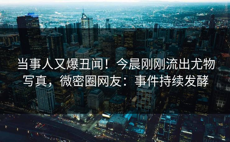 当事人又爆丑闻！今晨刚刚流出尤物写真，微密圈网友：事件持续发酵