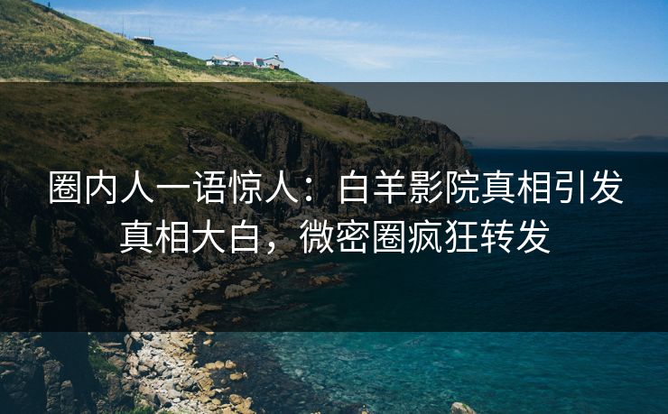 圈内人一语惊人：白羊影院真相引发真相大白，微密圈疯狂转发