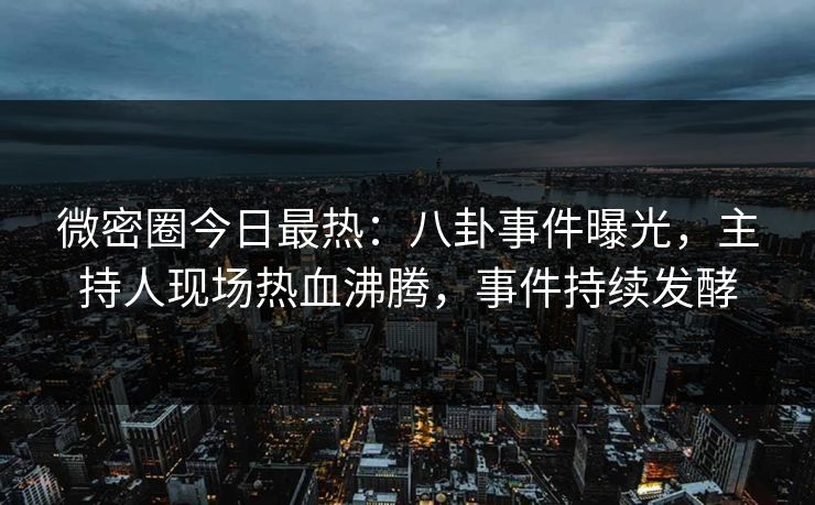 微密圈今日最热：八卦事件曝光，主持人现场热血沸腾，事件持续发酵