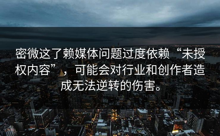 密微这了赖媒体问题过度依赖“未授权内容”，可能会对行业和创作者造成无法逆转的伤害。