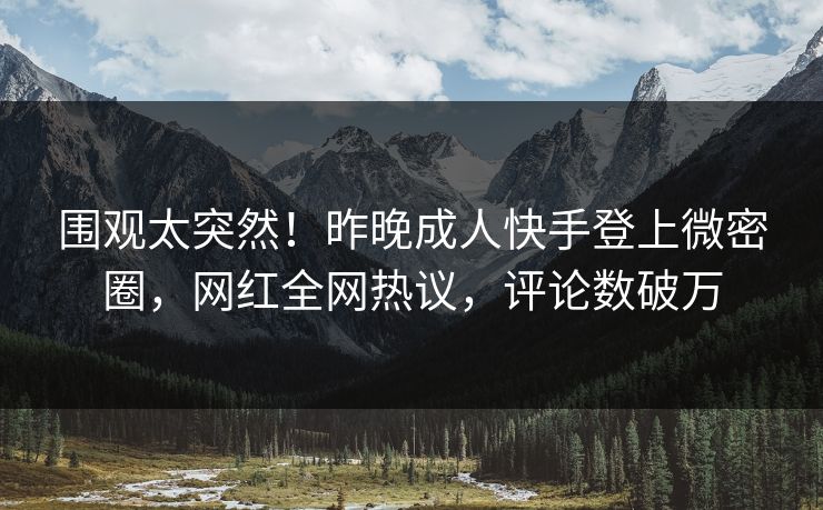 围观太突然！昨晚成人快手登上微密圈，网红全网热议，评论数破万