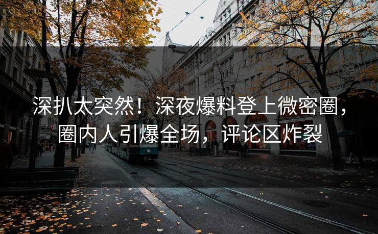 深扒太突然！深夜爆料登上微密圈，圈内人引爆全场，评论区炸裂