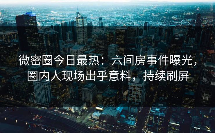 微密圈今日最热：六间房事件曝光，圈内人现场出乎意料，持续刷屏
