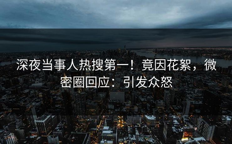 深夜当事人热搜第一！竟因花絮，微密圈回应：引发众怒