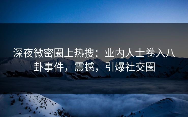 深夜微密圈上热搜：业内人士卷入八卦事件，震撼，引爆社交圈