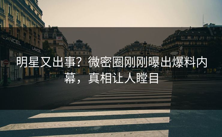 明星又出事？微密圈刚刚曝出爆料内幕，真相让人瞠目
