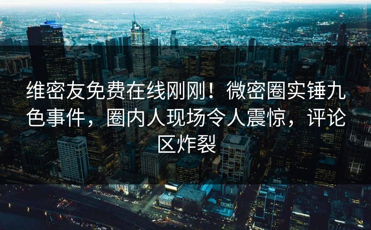 维密友免费在线刚刚！微密圈实锤九色事件，圈内人现场令人震惊，评论区炸裂