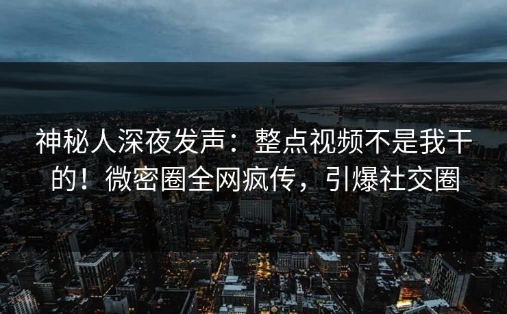 神秘人深夜发声：整点视频不是我干的！微密圈全网疯传，引爆社交圈