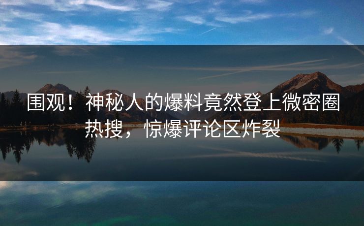 围观！神秘人的爆料竟然登上微密圈热搜，惊爆评论区炸裂