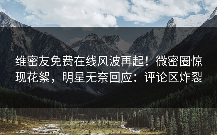 维密友免费在线风波再起！微密圈惊现花絮，明星无奈回应：评论区炸裂