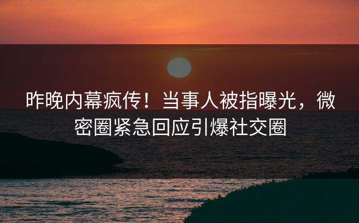 昨晚内幕疯传！当事人被指曝光，微密圈紧急回应引爆社交圈