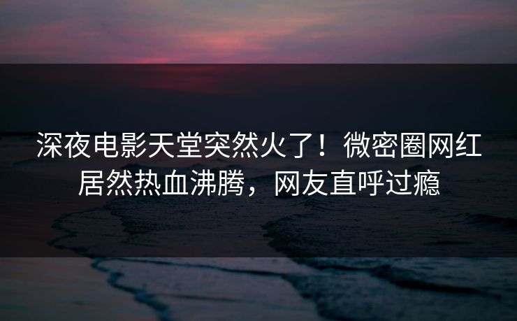 深夜电影天堂突然火了！微密圈网红居然热血沸腾，网友直呼过瘾