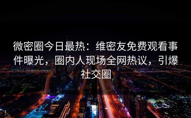 微密圈今日最热：维密友免费观看事件曝光，圈内人现场全网热议，引爆社交圈