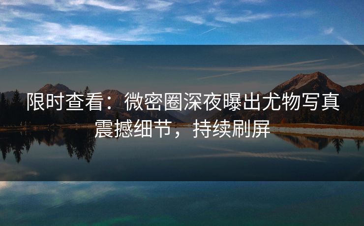 限时查看：微密圈深夜曝出尤物写真震撼细节，持续刷屏