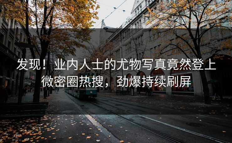 发现！业内人士的尤物写真竟然登上微密圈热搜，劲爆持续刷屏