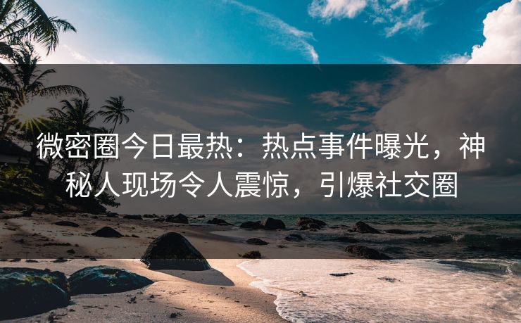 微密圈今日最热：热点事件曝光，神秘人现场令人震惊，引爆社交圈