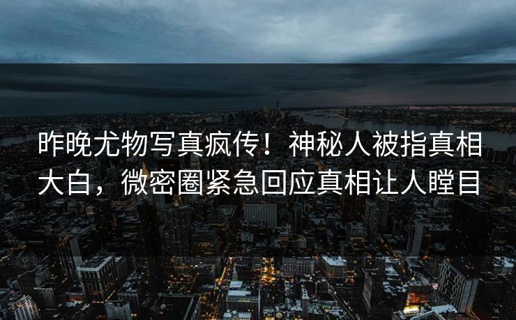 昨晚尤物写真疯传！神秘人被指真相大白，微密圈紧急回应真相让人瞠目