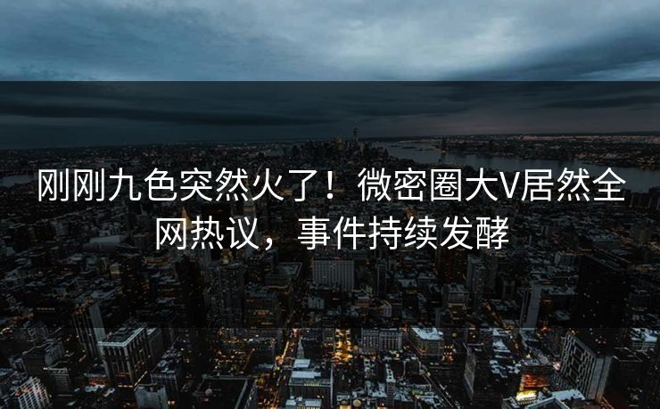 刚刚九色突然火了！微密圈大V居然全网热议，事件持续发酵