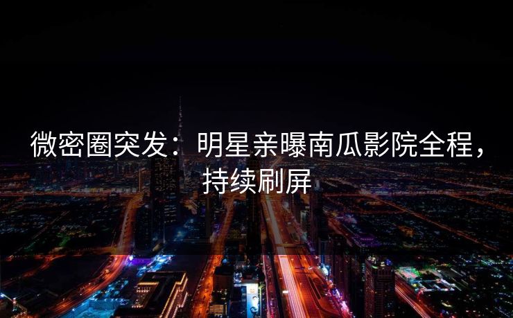 微密圈突发：明星亲曝南瓜影院全程，持续刷屏