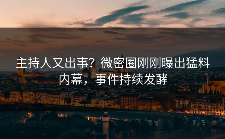 主持人又出事？微密圈刚刚曝出猛料内幕，事件持续发酵