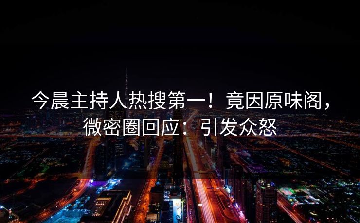 今晨主持人热搜第一！竟因原味阁，微密圈回应：引发众怒