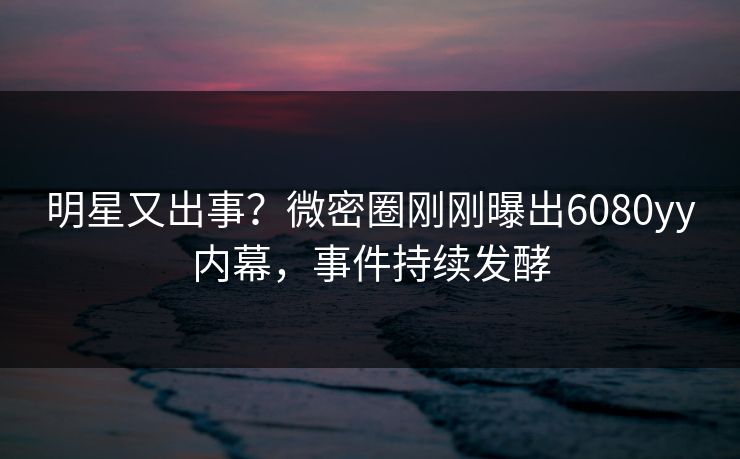明星又出事？微密圈刚刚曝出6080yy内幕，事件持续发酵