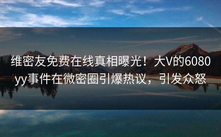 维密友免费在线真相曝光！大V的6080yy事件在微密圈引爆热议，引发众怒