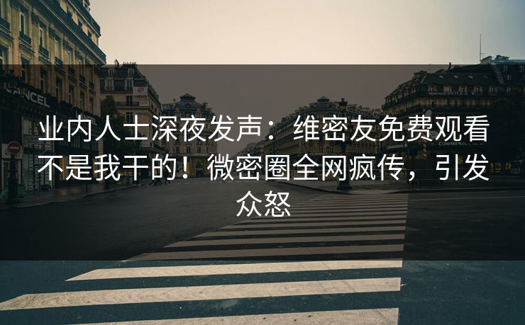 业内人士深夜发声：维密友免费观看不是我干的！微密圈全网疯传，引发众怒