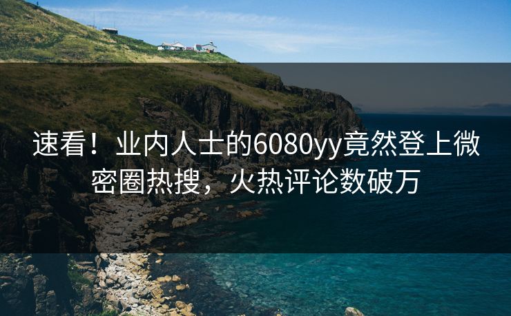 速看！业内人士的6080yy竟然登上微密圈热搜，火热评论数破万