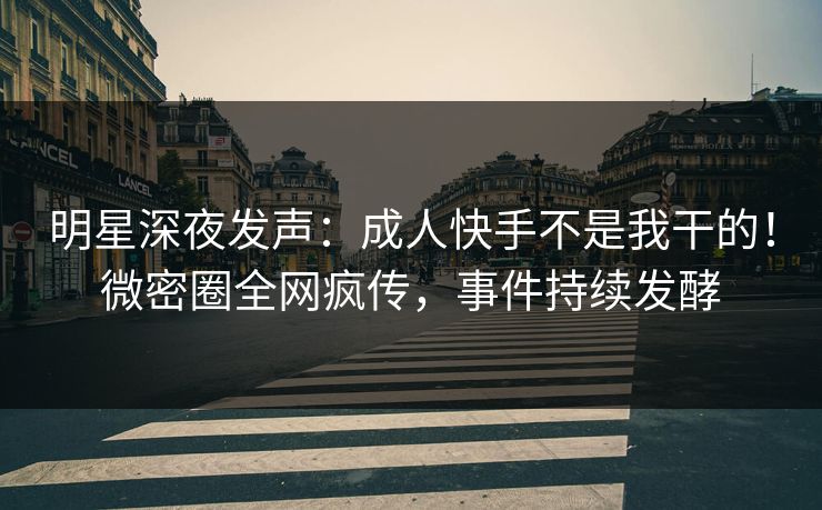 明星深夜发声：成人快手不是我干的！微密圈全网疯传，事件持续发酵