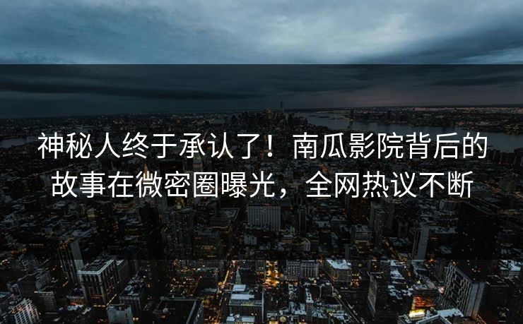 神秘人终于承认了！南瓜影院背后的故事在微密圈曝光，全网热议不断