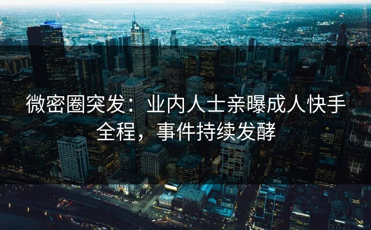 微密圈突发：业内人士亲曝成人快手全程，事件持续发酵