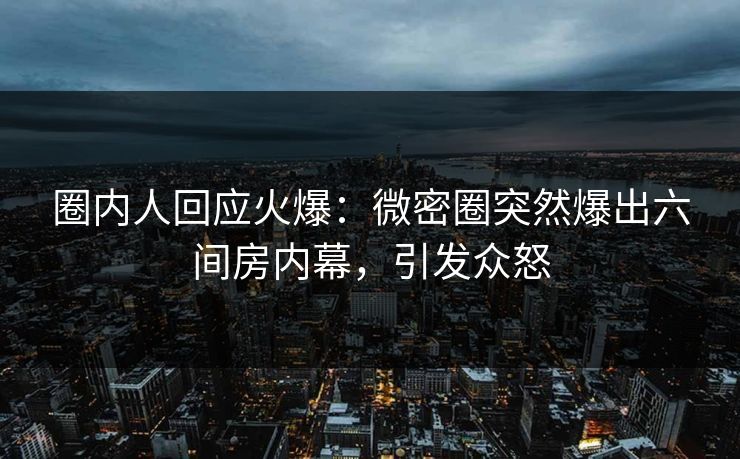 圈内人回应火爆：微密圈突然爆出六间房内幕，引发众怒