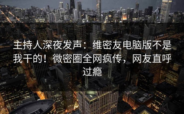 主持人深夜发声：维密友电脑版不是我干的！微密圈全网疯传，网友直呼过瘾