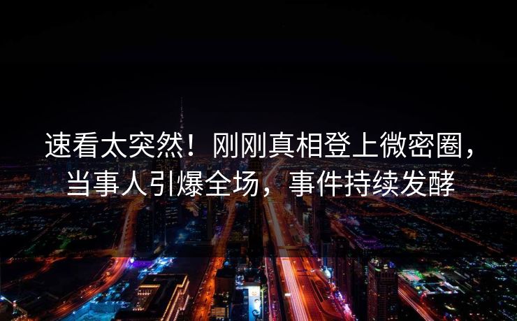 速看太突然！刚刚真相登上微密圈，当事人引爆全场，事件持续发酵