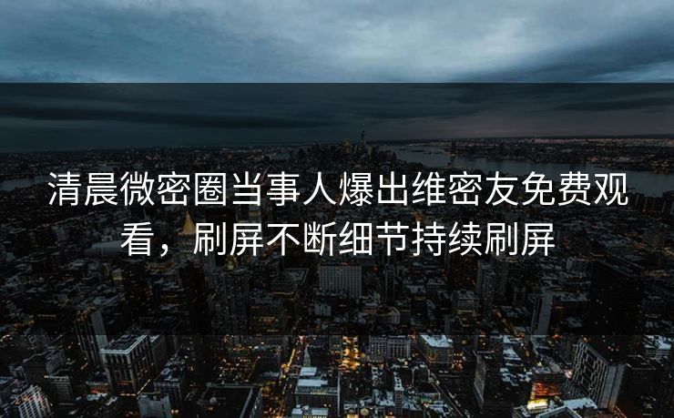 清晨微密圈当事人爆出维密友免费观看，刷屏不断细节持续刷屏