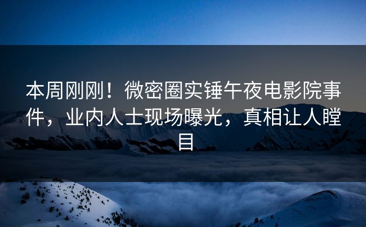 本周刚刚！微密圈实锤午夜电影院事件，业内人士现场曝光，真相让人瞠目