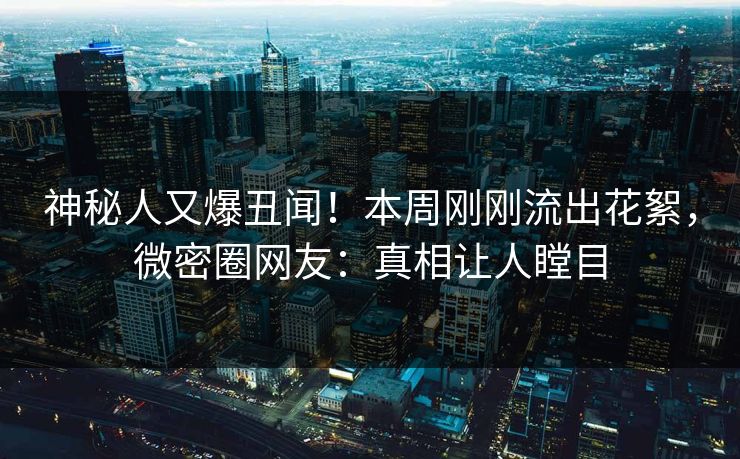 神秘人又爆丑闻！本周刚刚流出花絮，微密圈网友：真相让人瞠目