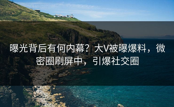 曝光背后有何内幕？大V被曝爆料，微密圈刷屏中，引爆社交圈
